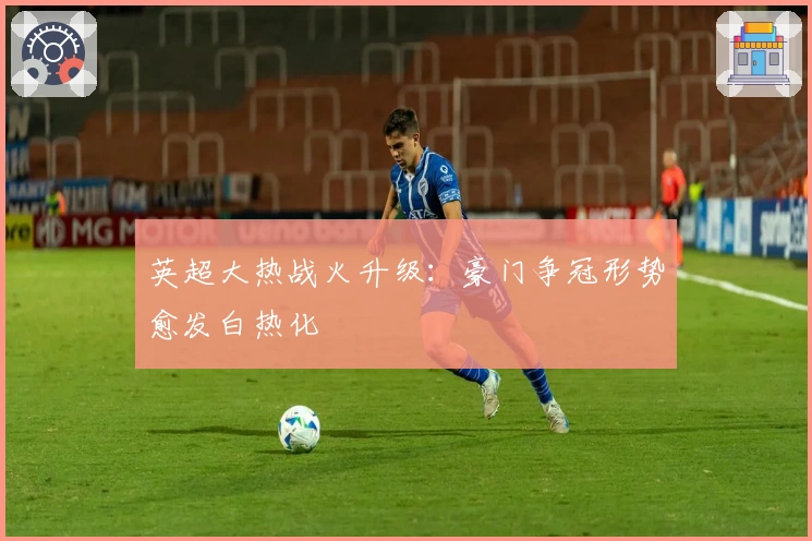 英超大热战火升级:豪门争冠形势愈发白热化