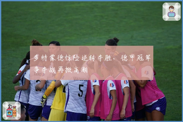 多特蒙德惊险逆转夺胜,德甲冠军争夺战再掀高潮