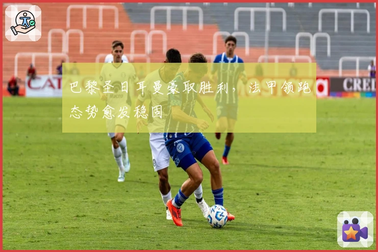 巴黎圣日耳曼豪取胜利，法甲领跑态势愈发稳固