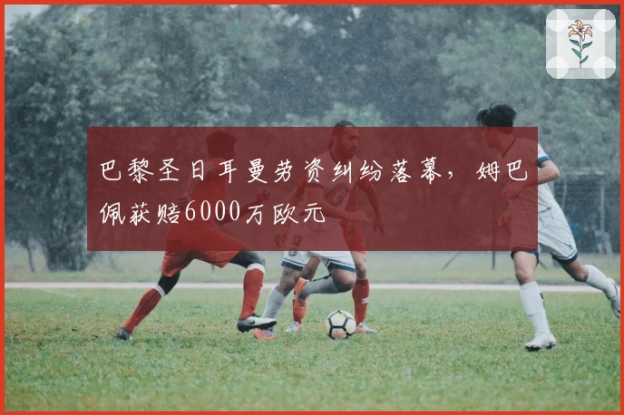 巴黎圣日耳曼劳资纠纷落幕，姆巴佩获赔6000万欧元