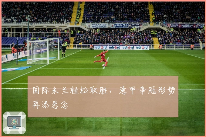 国际米兰轻松取胜,意甲争冠形势再添悬念