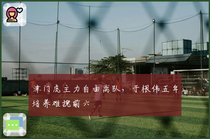 津门虎主力自由离队，于根伟五年培养难挽前六