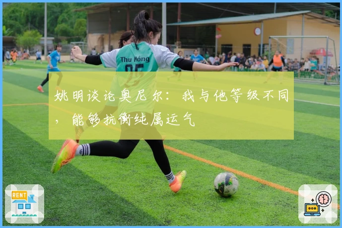 姚明谈论奥尼尔：我与他等级不同，能够抗衡纯属运气