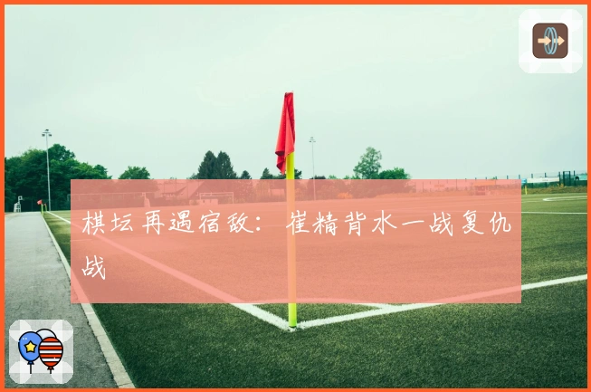 棋坛再遇宿敌：崔精背水一战复仇战