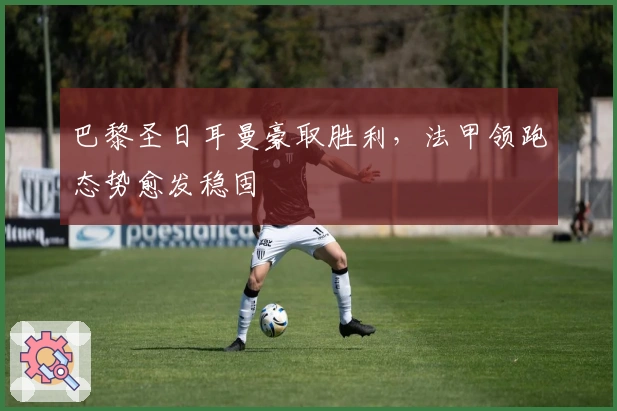 巴黎圣日耳曼豪取胜利，法甲领跑态势愈发稳固