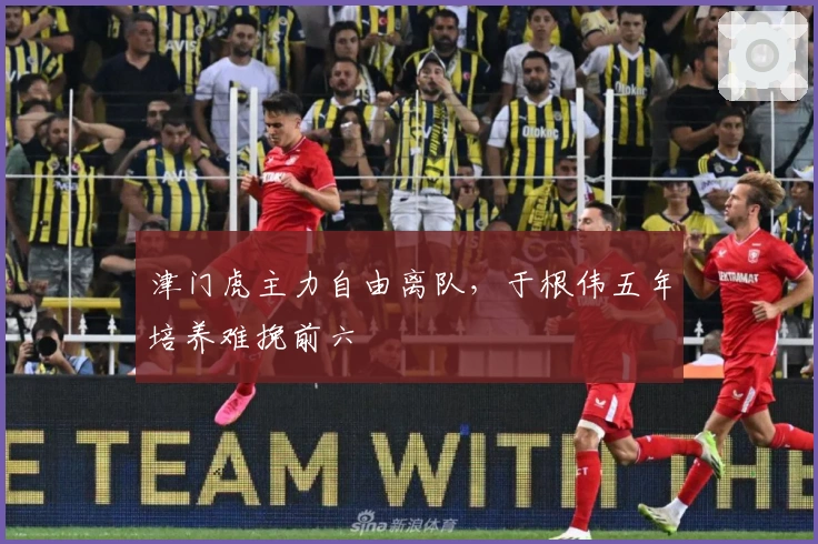 津门虎主力自由离队，于根伟五年培养难挽前六