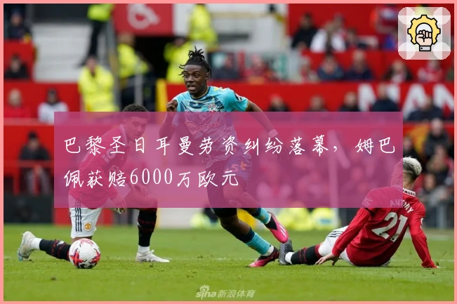 巴黎圣日耳曼劳资纠纷落幕，姆巴佩获赔6000万欧元